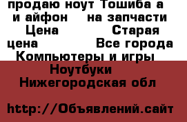 продаю ноут.Тошиба а210 и айфон 4s на запчасти › Цена ­ 1 500 › Старая цена ­ 32 000 - Все города Компьютеры и игры » Ноутбуки   . Нижегородская обл.